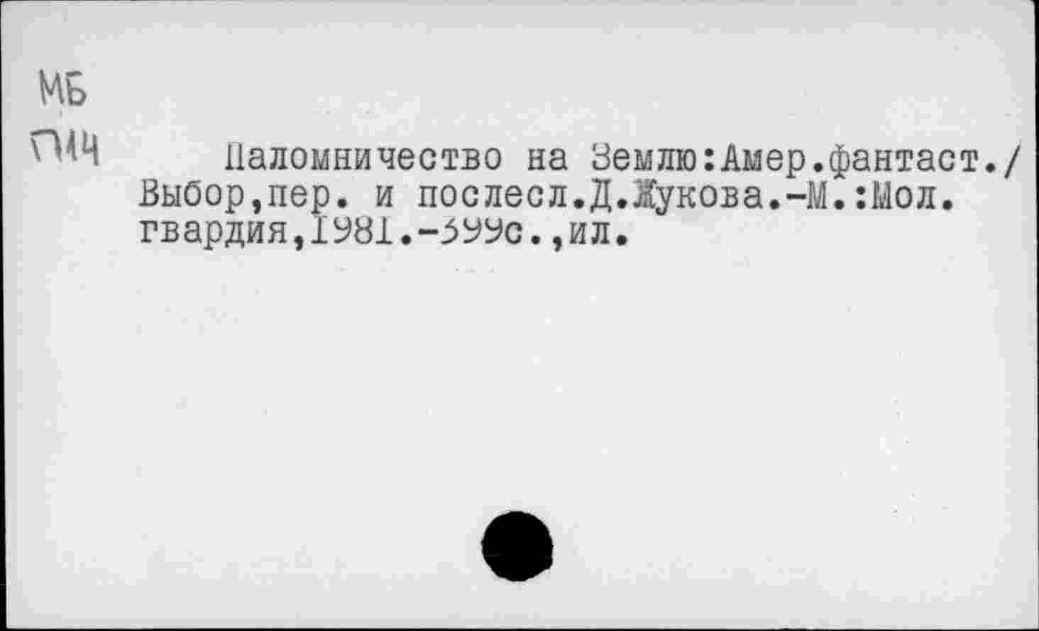 ﻿МБ
Паломничество на Землю:Амер.фантаст./ Выбор,пер. и послесл.Д.Жукова.-М.:Мол. гвардия,1У81.-5УУс.,ил.